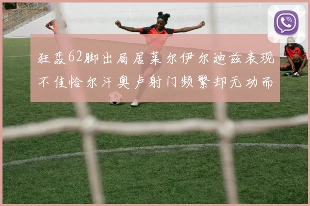 狂轰62脚出局居莱尔伊尔迪兹表现不佳恰尔汗奥卢射门频繁却无功而返