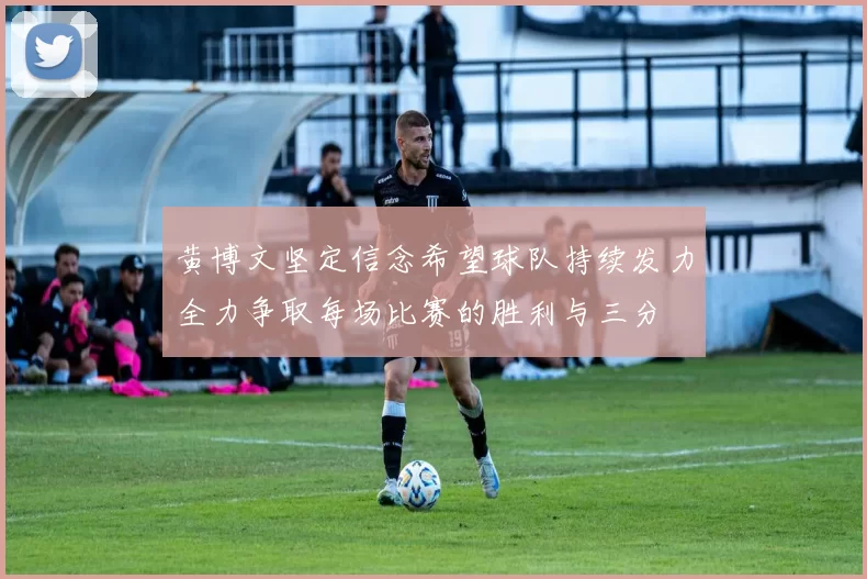 黄博文坚定信念希望球队持续发力全力争取每场比赛的胜利与三分
