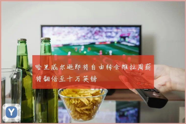 哈里威尔逊即将自由转会维拉周薪将翻倍至十万英镑