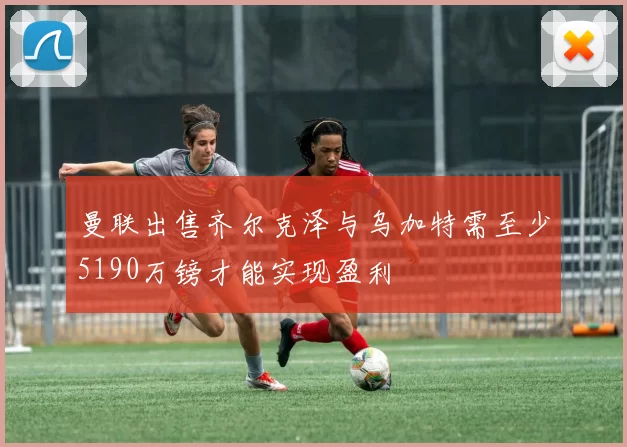 曼联出售齐尔克泽与乌加特需至少5190万镑才能实现盈利