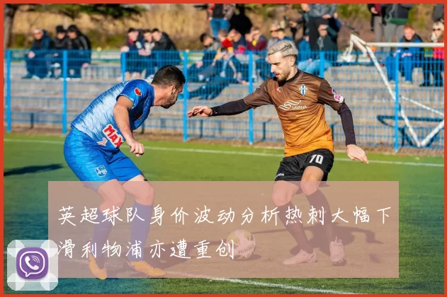 英超球队身价波动分析热刺大幅下滑利物浦亦遭重创