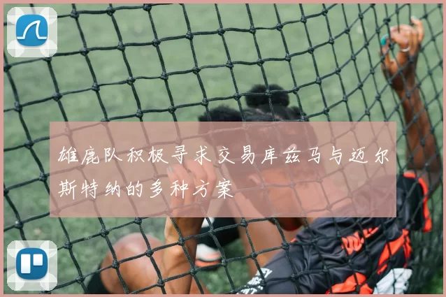 雄鹿队积极寻求交易库兹马与迈尔斯特纳的多种方案