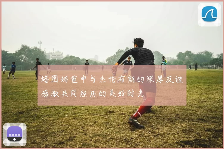 塔图姆重申与杰伦布朗的深厚友谊感激共同经历的美好时光
