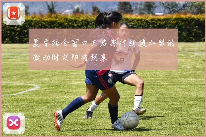 夏季转会窗口开启期待新援加盟的激动时刻即将到来