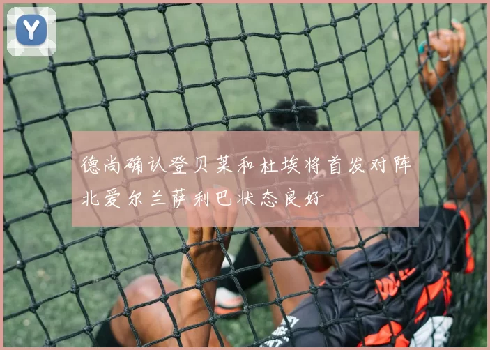 德尚确认登贝莱和杜埃将首发对阵北爱尔兰萨利巴状态良好
