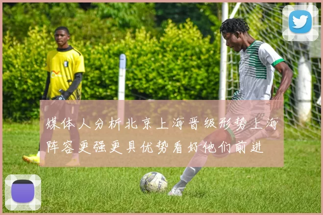 媒体人分析北京上海晋级形势上海阵容更强更具优势看好他们前进
