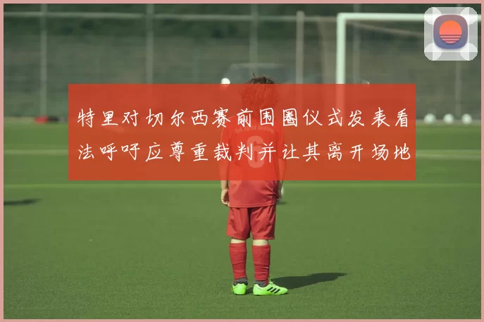 特里对切尔西赛前围圈仪式发表看法呼吁应尊重裁判并让其离开场地
