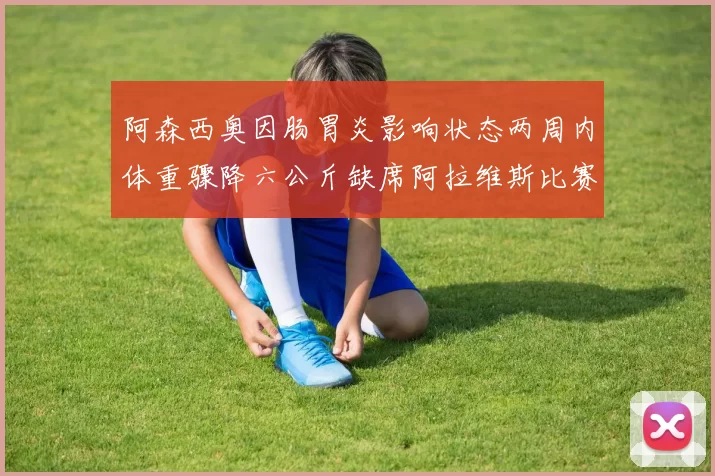 阿森西奥因肠胃炎影响状态两周内体重骤降六公斤缺席阿拉维斯比赛
