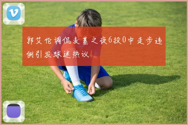 郭艾伦调侃麦基之夜6投0中走步违例引发球迷热议