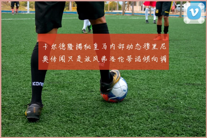 卡尔德隆揭秘皇马内部动态穆里尼奥传闻只是放风弗洛伦蒂诺倾向调查后再做决策