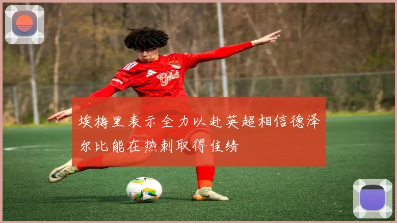 埃梅里表示全力以赴英超相信德泽尔比能在热刺取得佳绩