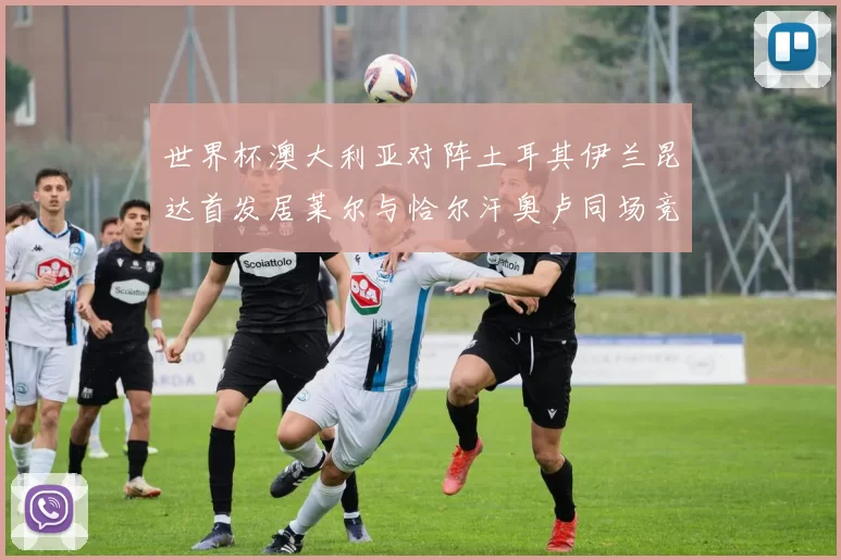 世界杯澳大利亚对阵土耳其伊兰昆达首发居莱尔与恰尔汗奥卢同场竞技