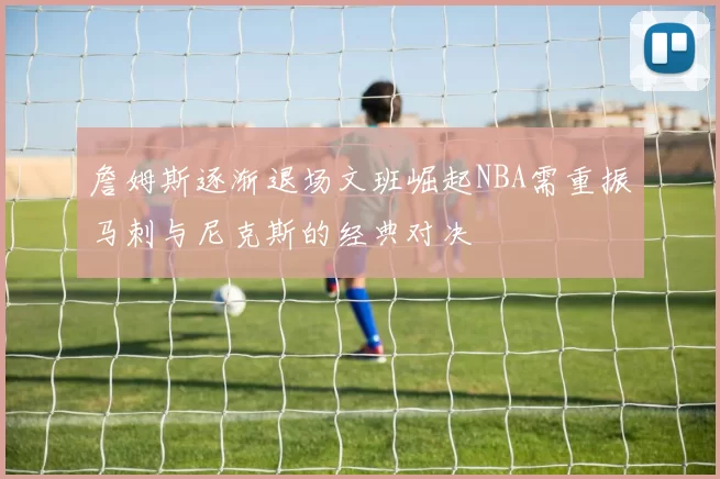 詹姆斯逐渐退场文班崛起NBA需重振马刺与尼克斯的经典对决