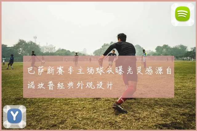 巴萨新赛季主场球衣曝光灵感源自诺坎普经典外观设计